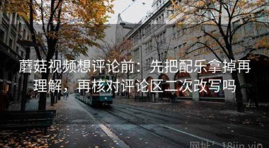 蘑菇视频想评论前：先把配乐拿掉再理解，再核对评论区二次改写吗