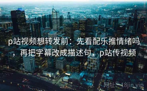 p站视频想转发前：先看配乐推情绪吗，再把字幕改成描述句，p站传视频
