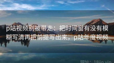 p站视频别被带走：把时间窗有没有模糊写清再把前提写出来，p站年度视频