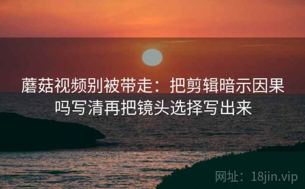 蘑菇视频别被带走：把剪辑暗示因果吗写清再把镜头选择写出来