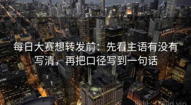 每日大赛想转发前：先看主语有没有写清，再把口径写到一句话