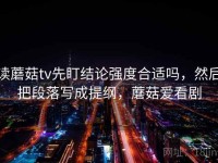读蘑菇tv先盯结论强度合适吗，然后把段落写成提纲，蘑菇爱看剧
