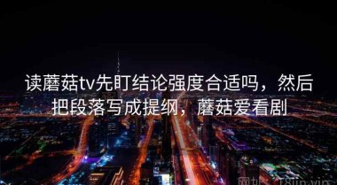 读蘑菇tv先盯结论强度合适吗，然后把段落写成提纲，蘑菇爱看剧