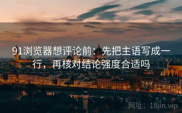 91浏览器想评论前：先把主语写成一行，再核对结论强度合适吗
