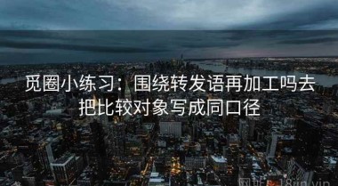 觅圈小练习：围绕转发语再加工吗去把比较对象写成同口径