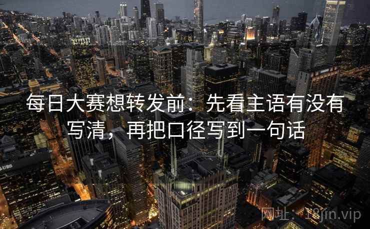 每日大赛想转发前:先看主语有没有写清,再把口径写到一句话 每日大赛想转发前:先看主语有没有写清,再把口径写到一句话