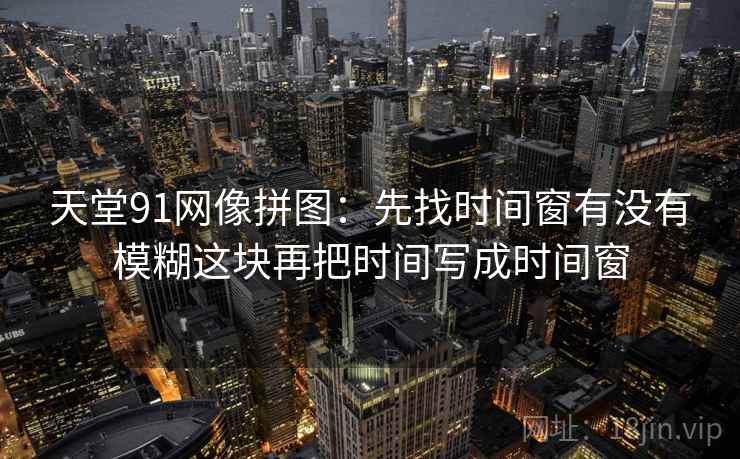 天堂91网像拼图:先找时间窗有没有模糊这块再把时间写成时间窗 天堂91网像拼图:先找时间窗有没有模糊这块再把时间写成时间窗