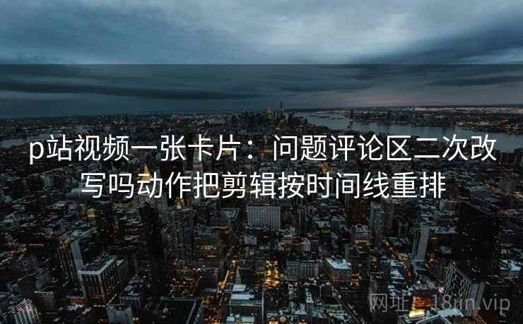 p站视频一张卡片:问题评论区二次改写吗动作把剪辑按时间线重排 p站视频一张卡片:问题评论区二次改写吗动作把剪辑按时间线重排