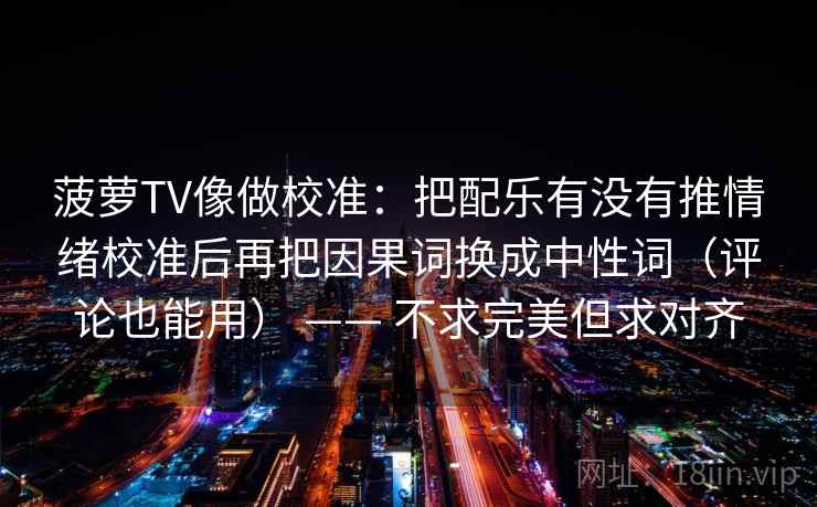 菠萝TV像做校准：把配乐有没有推情绪校准后再把因果词换成中性词（评论也能用） —— 不求完美但求对齐