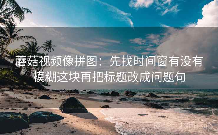 蘑菇视频像拼图：先找时间窗有没有模糊这块再把标题改成问题句