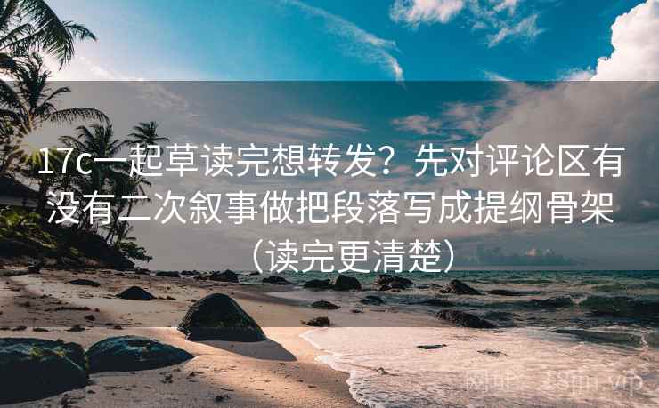 17c一起草读完想转发？先对评论区有没有二次叙事做把段落写成提纲骨架（读完更清楚）