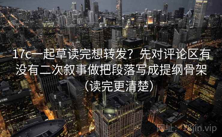 17c一起草读完想转发？先对评论区有没有二次叙事做把段落写成提纲骨架（读完更清楚）