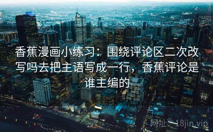 香蕉漫画小练习：围绕评论区二次改写吗去把主语写成一行，香蕉评论是谁主编的