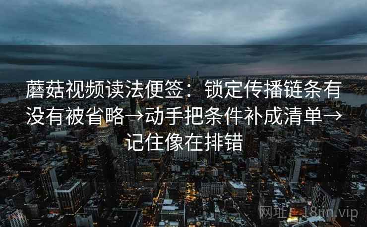 蘑菇视频读法便签：锁定传播链条有没有被省略→动手把条件补成清单→记住像在排错