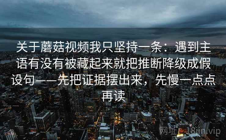 关于蘑菇视频我只坚持一条：遇到主语有没有被藏起来就把推断降级成假设句——先把证据摆出来，先慢一点点再读
