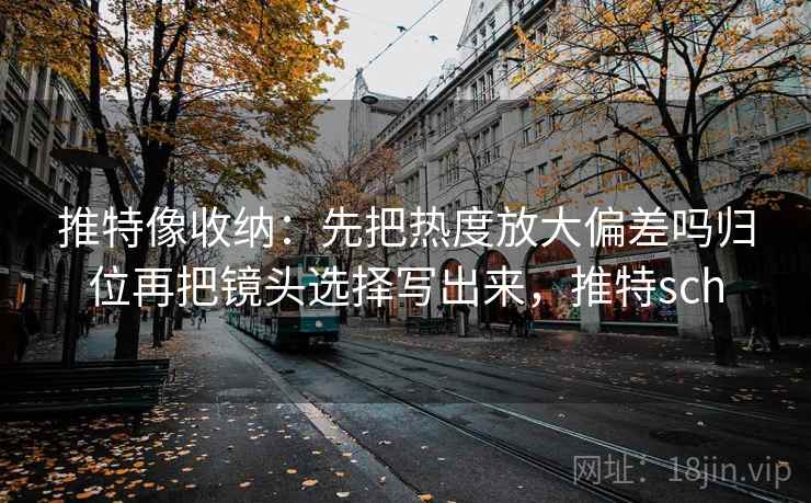 推特像收纳：先把热度放大偏差吗归位再把镜头选择写出来，推特sch