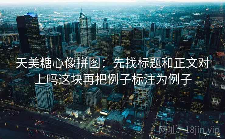 天美糖心像拼图：先找标题和正文对上吗这块再把例子标注为例子