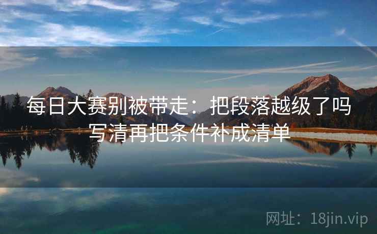 每日大赛别被带走：把段落越级了吗写清再把条件补成清单