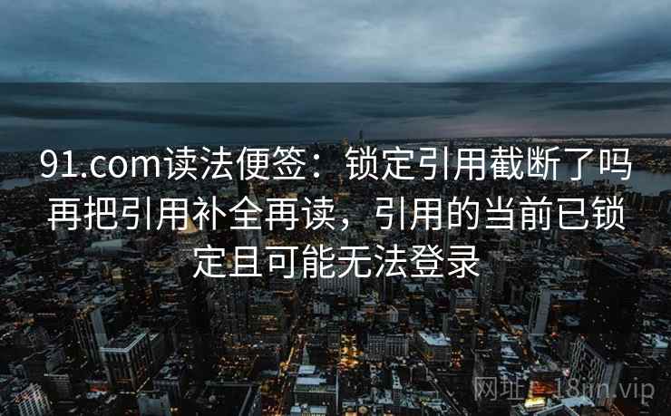 91.com读法便签：锁定引用截断了吗再把引用补全再读，引用的当前已锁定且可能无法登录