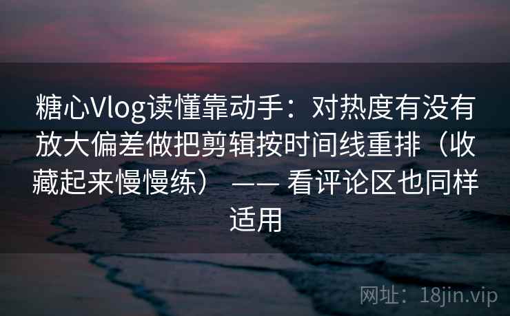 糖心Vlog读懂靠动手：对热度有没有放大偏差做把剪辑按时间线重排（收藏起来慢慢练） —— 看评论区也同样适用