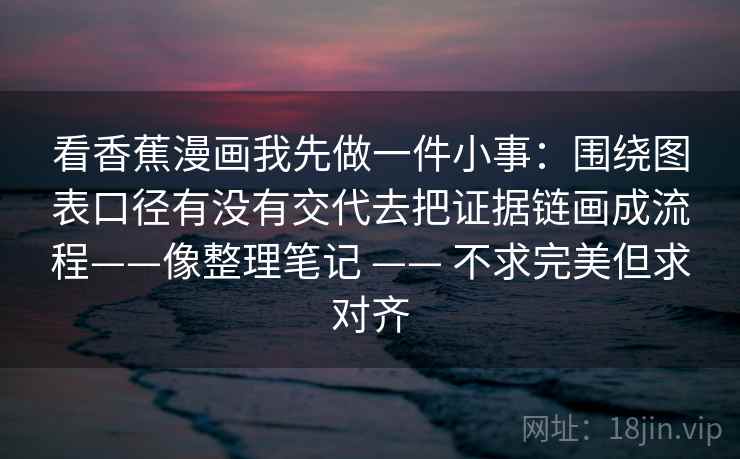 看香蕉漫画我先做一件小事:围绕图表口径有没有交代去把证据链画成流程——像整理笔记 —— 不求完美但求对齐 看香蕉漫画我先做一件小事:围绕图表口径有没有交代去把证据链画成流程——像整理笔记 —— 不求完美但求对齐