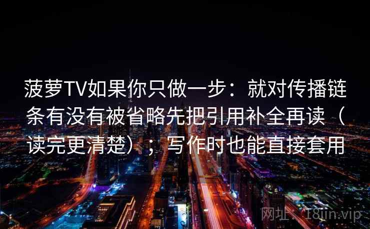 菠萝TV如果你只做一步:就对传播链条有没有被省略先把引用补全再读(读完更清楚);写作时也能直接套用 菠萝TV如果你只做一步:就对传播链条有没有被省略先把引用补全再读(读完更清楚);写作时也能直接套用