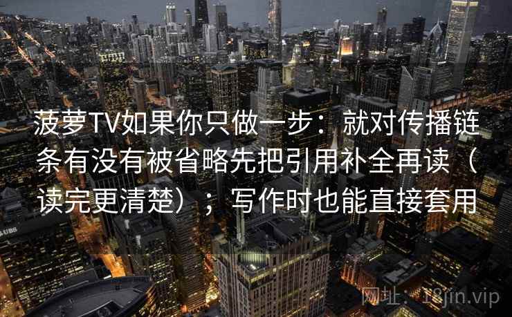 菠萝TV如果你只做一步:就对传播链条有没有被省略先把引用补全再读(读完更清楚);写作时也能直接套用 菠萝TV如果你只做一步:就对传播链条有没有被省略先把引用补全再读(读完更清楚);写作时也能直接套用