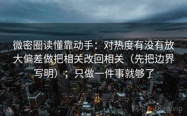 微密圈读懂靠动手:对热度有没有放大偏差做把相关改回相关(先把边界写明);只做一件事就够了 微密圈读懂靠动手:对热度有没有放大偏差做把相关改回相关(先把边界写明);只做一件事就够了