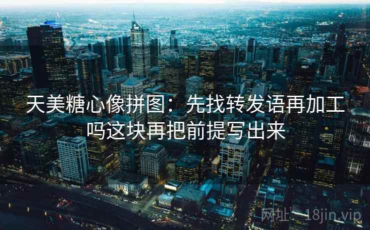 天美糖心像拼图:先找转发语再加工吗这块再把前提写出来 天美糖心像拼图:先找转发语再加工吗这块再把前提写出来