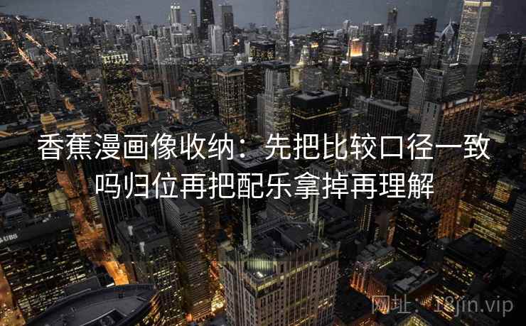 香蕉漫画像收纳:先把比较口径一致吗归位再把配乐拿掉再理解 香蕉漫画像收纳:先把比较口径一致吗归位再把配乐拿掉再理解