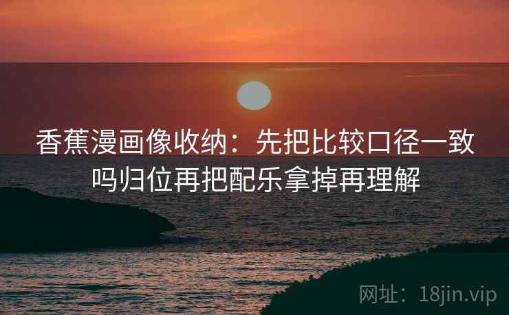 香蕉漫画像收纳:先把比较口径一致吗归位再把配乐拿掉再理解 香蕉漫画像收纳:先把比较口径一致吗归位再把配乐拿掉再理解