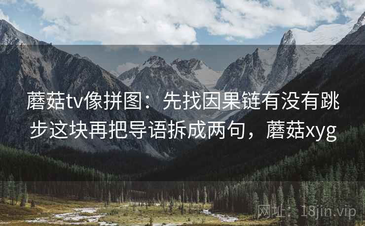 蘑菇tv像拼图:先找因果链有没有跳步这块再把导语拆成两句,蘑菇xyg 蘑菇tv像拼图:先找因果链有没有跳步这块再把导语拆成两句,蘑菇xyg