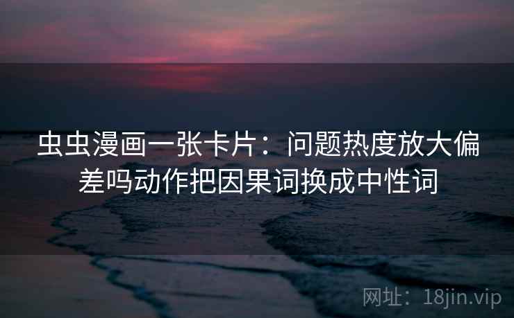 虫虫漫画一张卡片:问题热度放大偏差吗动作把因果词换成中性词 虫虫漫画一张卡片:问题热度放大偏差吗动作把因果词换成中性词