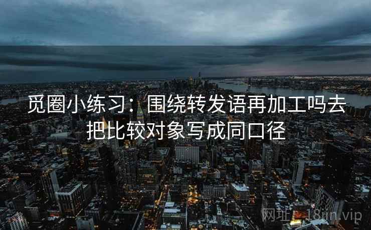 觅圈小练习:围绕转发语再加工吗去把比较对象写成同口径 觅圈小练习:围绕转发语再加工吗去把比较对象写成同口径