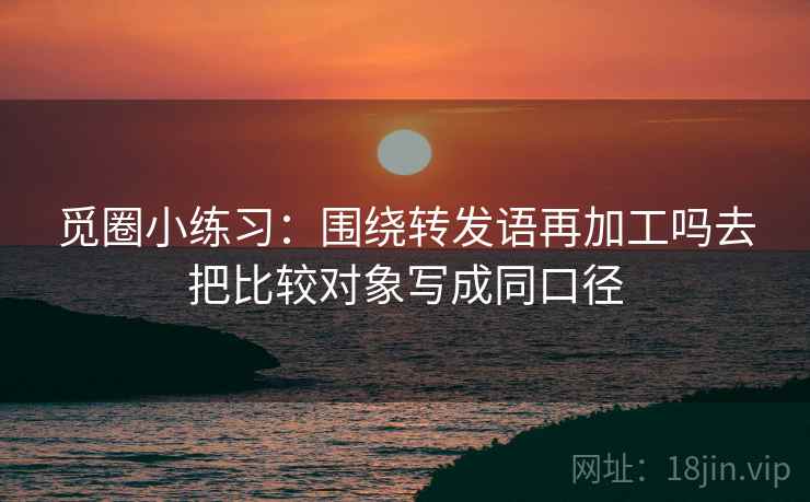 觅圈小练习:围绕转发语再加工吗去把比较对象写成同口径 觅圈小练习:围绕转发语再加工吗去把比较对象写成同口径