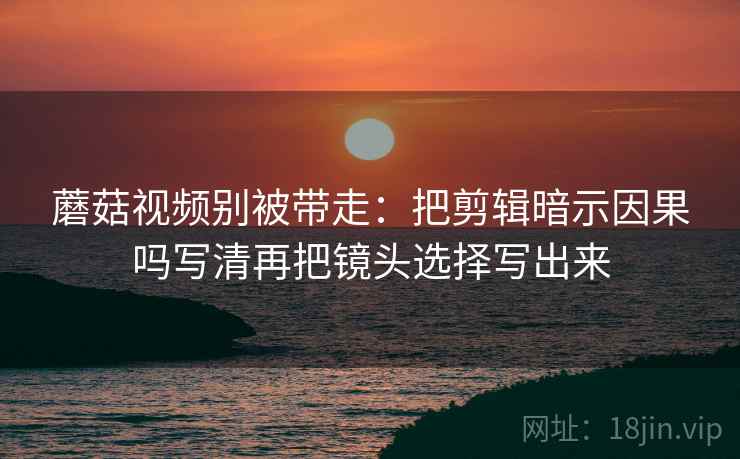 蘑菇视频别被带走：把剪辑暗示因果吗写清再把镜头选择写出来