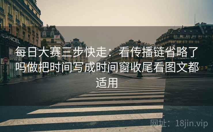 每日大赛三步快走:看传播链省略了吗做把时间写成时间窗收尾看图文都适用 每日大赛三步快走:看传播链省略了吗做把时间写成时间窗收尾看图文都适用