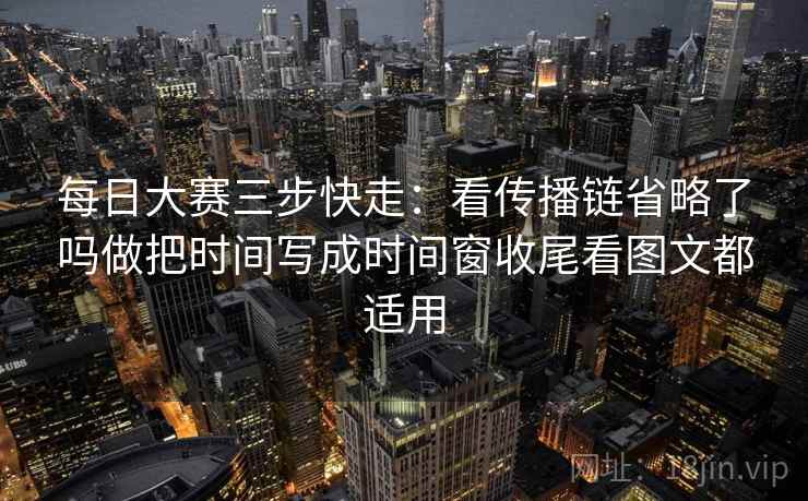 每日大赛三步快走:看传播链省略了吗做把时间写成时间窗收尾看图文都适用 每日大赛三步快走:看传播链省略了吗做把时间写成时间窗收尾看图文都适用