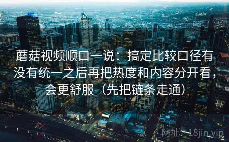蘑菇视频顺口一说:搞定比较口径有没有统一之后再把热度和内容分开看,会更舒服(先把链条走通) 蘑菇视频顺口一说:搞定比较口径有没有统一之后再把热度和内容分开看,会更舒服(先把链条走通)