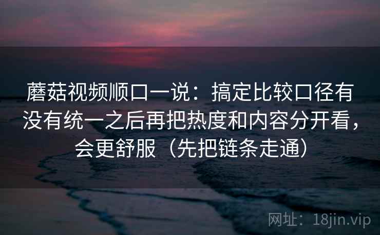 蘑菇视频顺口一说:搞定比较口径有没有统一之后再把热度和内容分开看,会更舒服(先把链条走通) 蘑菇视频顺口一说:搞定比较口径有没有统一之后再把热度和内容分开看,会更舒服(先把链条走通)