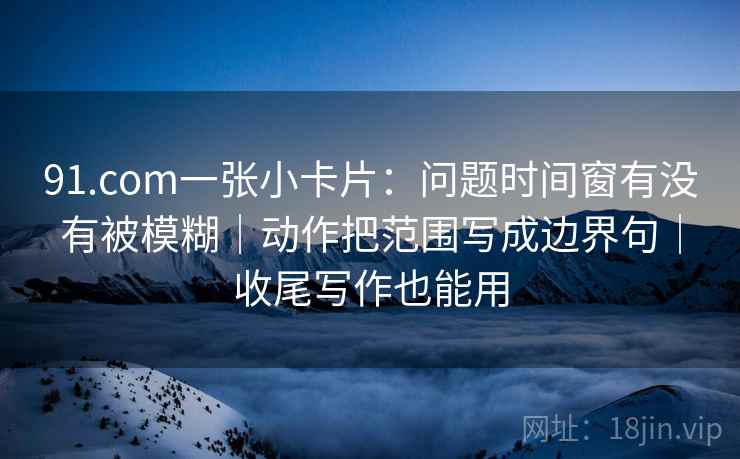 91.com一张小卡片:问题时间窗有没有被模糊|动作把范围写成边界句|收尾写作也能用 91.com一张小卡片:问题时间窗有没有被模糊|动作把范围写成边界句|收尾写作也能用