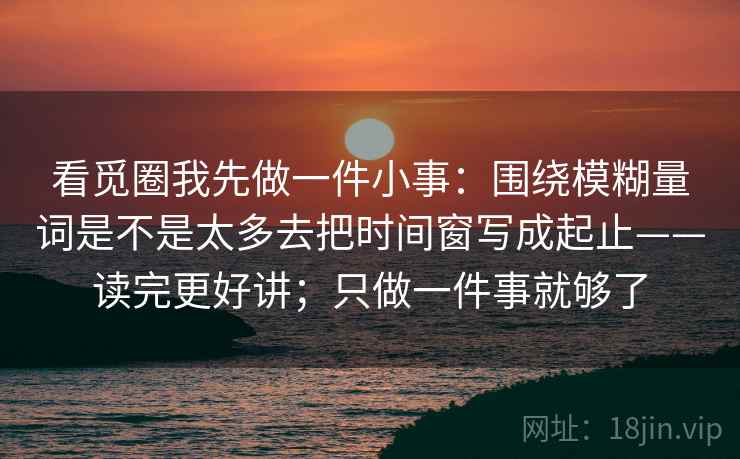 看觅圈我先做一件小事:围绕模糊量词是不是太多去把时间窗写成起止——读完更好讲;只做一件事就够了 看觅圈我先做一件小事:围绕模糊量词是不是太多去把时间窗写成起止——读完更好讲;只做一件事就够了
