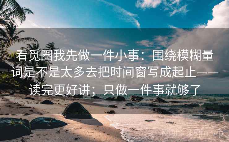 看觅圈我先做一件小事:围绕模糊量词是不是太多去把时间窗写成起止——读完更好讲;只做一件事就够了 看觅圈我先做一件小事:围绕模糊量词是不是太多去把时间窗写成起止——读完更好讲;只做一件事就够了
