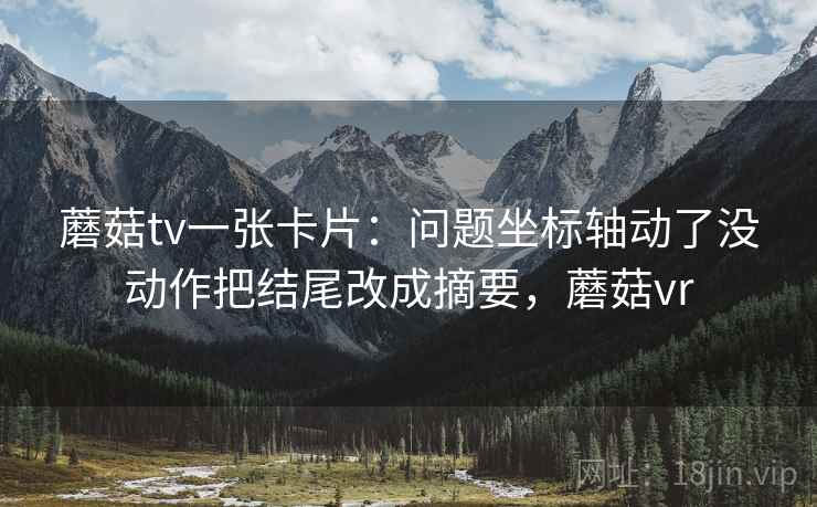 蘑菇tv一张卡片:问题坐标轴动了没动作把结尾改成摘要,蘑菇vr 蘑菇tv一张卡片:问题坐标轴动了没动作把结尾改成摘要,蘑菇vr