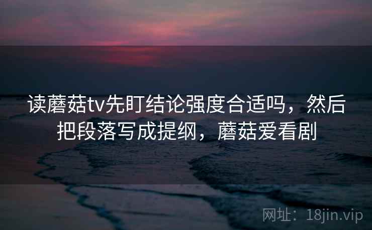 读蘑菇tv先盯结论强度合适吗,然后把段落写成提纲,蘑菇爱看剧 读蘑菇tv先盯结论强度合适吗,然后把段落写成提纲,蘑菇爱看剧