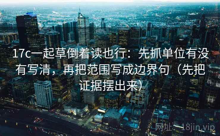 17c一起草倒着读也行:先抓单位有没有写清,再把范围写成边界句(先把证据摆出来) 17c一起草倒着读也行:先抓单位有没有写清,再把范围写成边界句(先把证据摆出来)