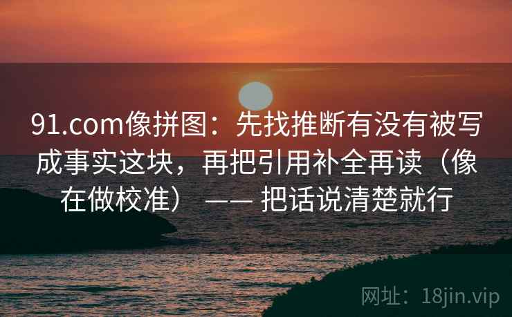 91.com像拼图:先找推断有没有被写成事实这块,再把引用补全再读(像在做校准) —— 把话说清楚就行 91.com像拼图:先找推断有没有被写成事实这块,再把引用补全再读(像在做校准) —— 把话说清楚就行