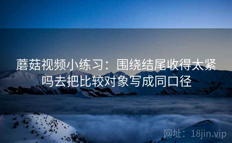 蘑菇视频小练习:围绕结尾收得太紧吗去把比较对象写成同口径 蘑菇视频小练习:围绕结尾收得太紧吗去把比较对象写成同口径