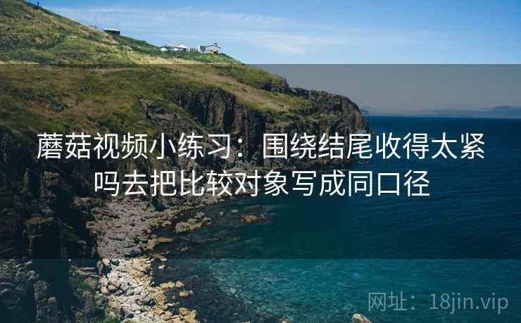 蘑菇视频小练习:围绕结尾收得太紧吗去把比较对象写成同口径 蘑菇视频小练习:围绕结尾收得太紧吗去把比较对象写成同口径