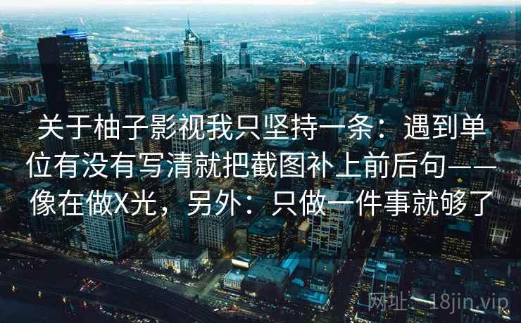 关于柚子影视我只坚持一条:遇到单位有没有写清就把截图补上前后句——像在做X光,另外:只做一件事就够了 关于柚子影视我只坚持一条:遇到单位有没有写清就把截图补上前后句——像在做X光,另外:只做一件事就够了